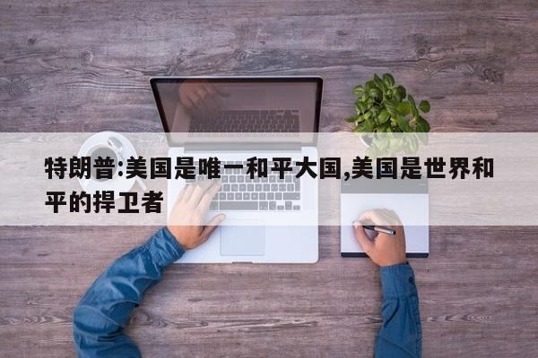 特朗普:美国是唯一和平大国,美国是世界和平的捍卫者