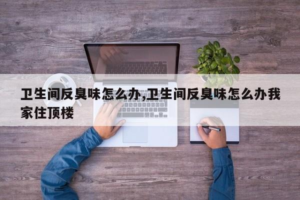 卫生间反臭味怎么办,卫生间反臭味怎么办我家住顶楼