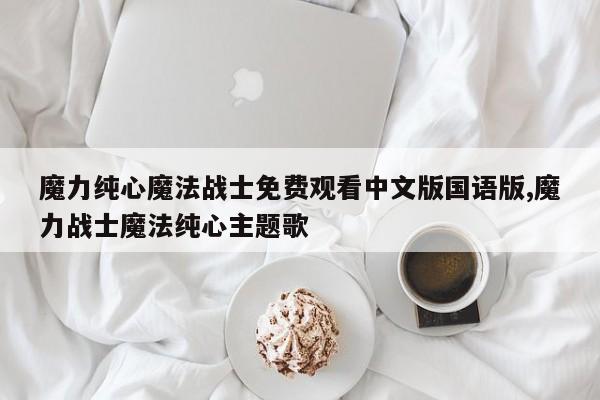 魔力纯心魔法战士免费观看中文版国语版,魔力战士魔法纯心主题歌
