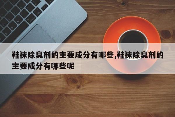 鞋袜除臭剂的主要成分有哪些,鞋袜除臭剂的主要成分有哪些呢