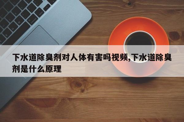 下水道除臭剂对人体有害吗视频,下水道除臭剂是什么原理