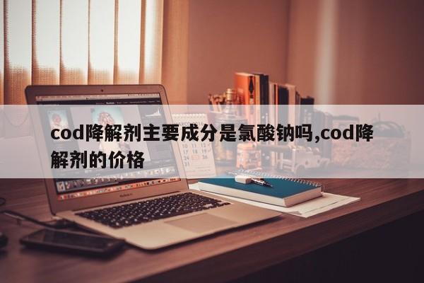cod降解剂主要成分是氯酸钠吗,cod降解剂的价格