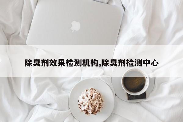 除臭剂效果检测机构,除臭剂检测中心