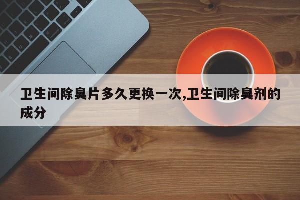 卫生间除臭片多久更换一次,卫生间除臭剂的成分