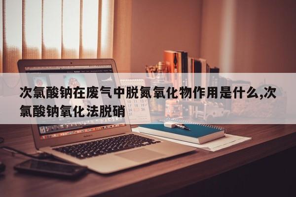 次氯酸钠在废气中脱氮氧化物作用是什么,次氯酸钠氧化法脱硝