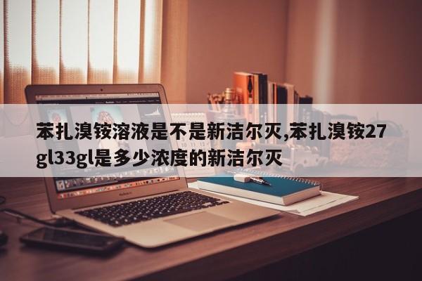苯扎溴铵溶液是不是新洁尔灭,苯扎溴铵27gl33gl是多少浓度的新洁尔灭