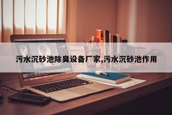 污水沉砂池除臭设备厂家,污水沉砂池作用