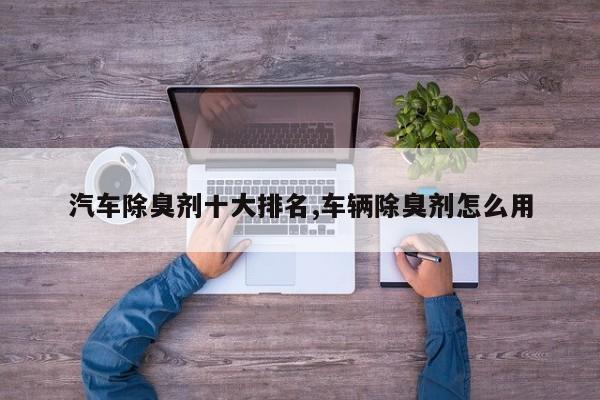汽车除臭剂十大排名,车辆除臭剂怎么用