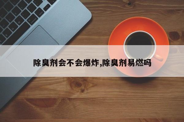 除臭剂会不会爆炸,除臭剂易燃吗