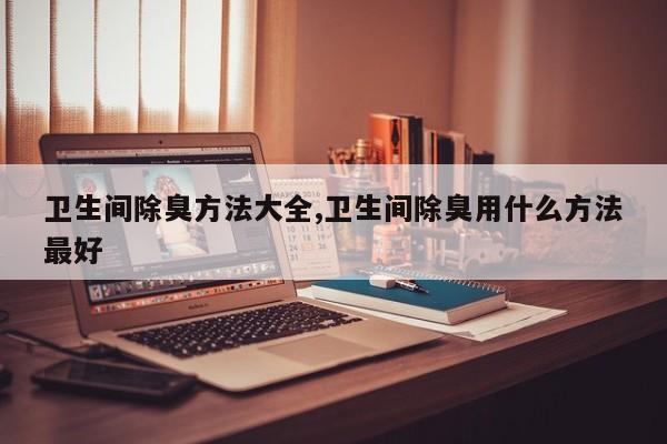 卫生间除臭方法大全,卫生间除臭用什么方法最好