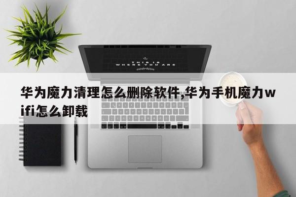 华为魔力清理怎么删除软件,华为手机魔力wifi怎么卸载