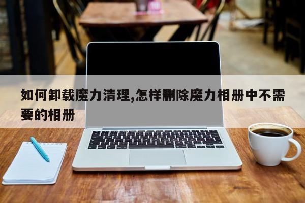如何卸载魔力清理,怎样删除魔力相册中不需要的相册