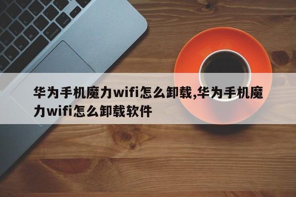 华为手机魔力wifi怎么卸载,华为手机魔力wifi怎么卸载软件