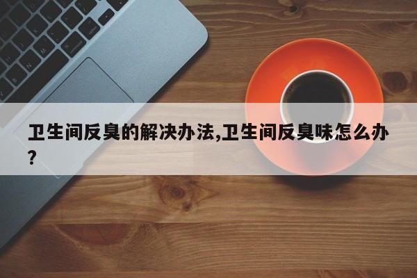 卫生间反臭的解决办法,卫生间反臭味怎么办?