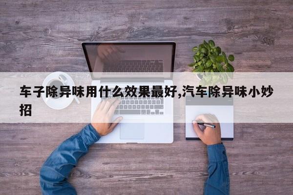 车子除异味用什么效果最好,汽车除异味小妙招
