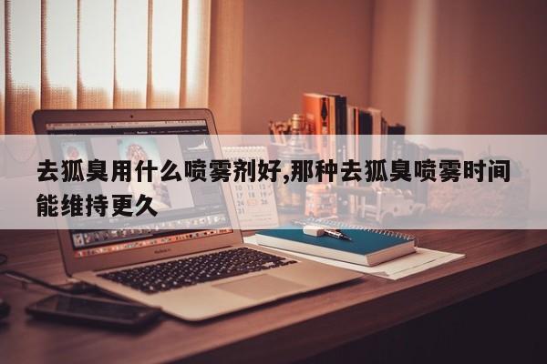 去狐臭用什么喷雾剂好,那种去狐臭喷雾时间能维持更久