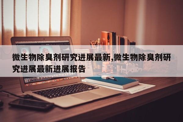 微生物除臭剂研究进展最新,微生物除臭剂研究进展最新进展报告