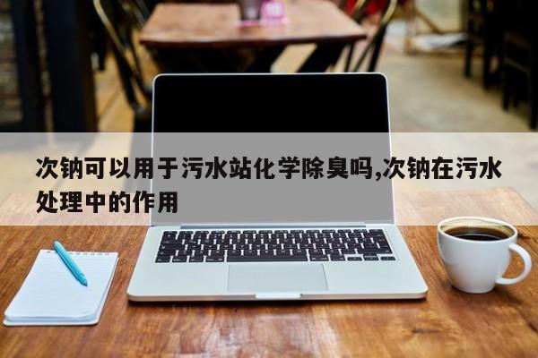 次钠可以用于污水站化学除臭吗,次钠在污水处理中的作用