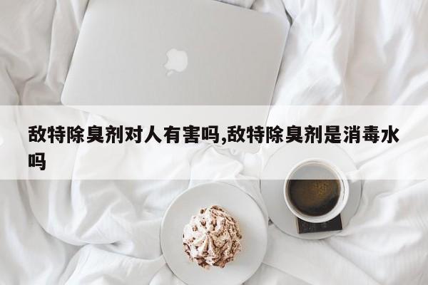 敌特除臭剂对人有害吗,敌特除臭剂是消毒水吗