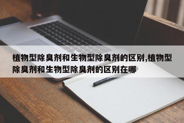 植物型除臭剂和生物型除臭剂的区别,植物型除臭剂和生物型除臭剂的区别在哪