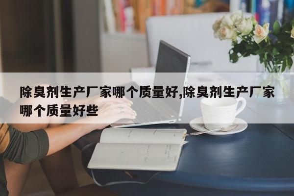 除臭剂生产厂家哪个质量好,除臭剂生产厂家哪个质量好些