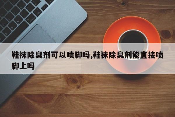 鞋袜除臭剂可以喷脚吗,鞋袜除臭剂能直接喷脚上吗
