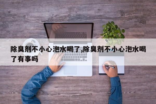 除臭剂不小心泡水喝了,除臭剂不小心泡水喝了有事吗