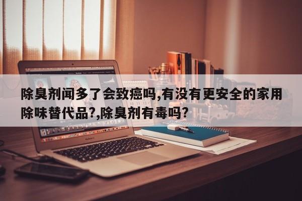 除臭剂闻多了会致癌吗,有没有更安全的家用除味替代品?,除臭剂有毒吗?