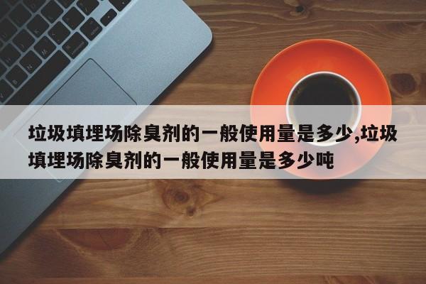垃圾填埋场除臭剂的一般使用量是多少,垃圾填埋场除臭剂的一般使用量是多少吨