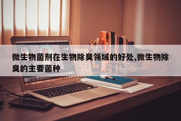 微生物菌剂在生物除臭领域的好处,微生物除臭的主要菌种