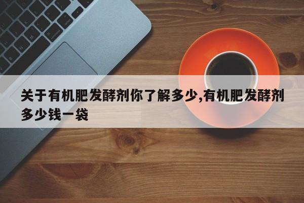 关于有机肥发酵剂你了解多少,有机肥发酵剂多少钱一袋