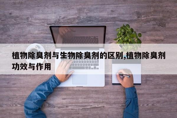 植物除臭剂与生物除臭剂的区别,植物除臭剂功效与作用
