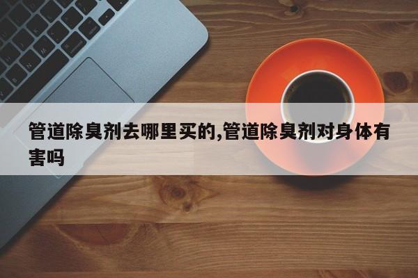 管道除臭剂去哪里买的,管道除臭剂对身体有害吗