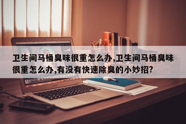 卫生间马桶臭味很重怎么办,卫生间马桶臭味很重怎么办,有没有快速除臭的小妙招?