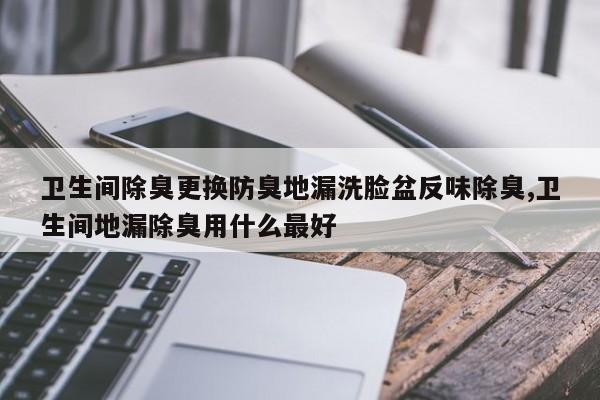 卫生间除臭更换防臭地漏洗脸盆反味除臭,卫生间地漏除臭用什么最好